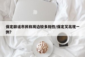 保定辟谣市民称周边较多阳性/保定又出现一例?
