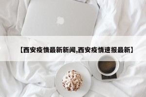 【西安疫情最新新闻,西安疫情速报最新】