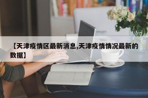 【天津疫情区最新消息,天津疫情情况最新的数据】