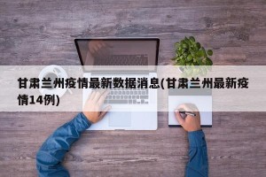 甘肃兰州疫情最新数据消息(甘肃兰州最新疫情14例)