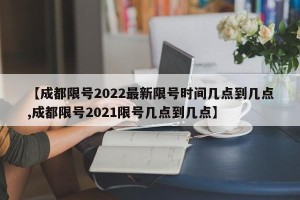 【成都限号2022最新限号时间几点到几点,成都限号2021限号几点到几点】