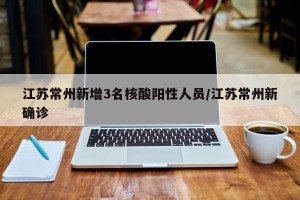江苏常州新增3名核酸阳性人员/江苏常州新确诊