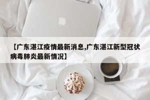 【广东湛江疫情最新消息,广东湛江新型冠状病毒肺炎最新情况】