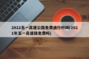 2022五一高速公路免费通行时间(2021年五一高速路免费吗)