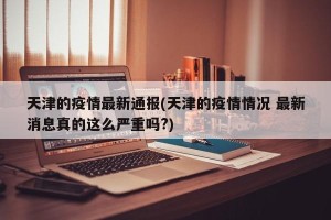 天津的疫情最新通报(天津的疫情情况 最新消息真的这么严重吗?)