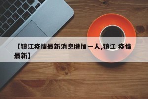 【镇江疫情最新消息增加一人,镇江 疫情 最新】