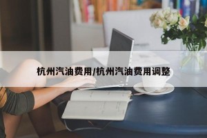 杭州汽油费用/杭州汽油费用调整