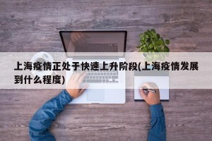 上海疫情正处于快速上升阶段(上海疫情发展到什么程度)