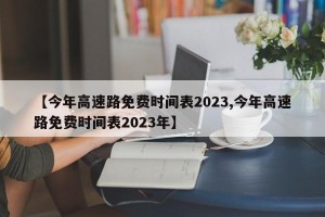 【今年高速路免费时间表2023,今年高速路免费时间表2023年】