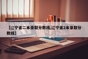 【辽宁省二本录取分数线,辽宁省2本录取分数线】