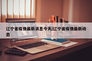 辽宁省疫情最新消息今天/辽宁省疫情最新动态