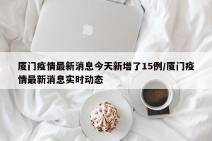 厦门疫情最新消息今天新增了15例/厦门疫情最新消息实时动态