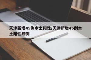 天津新增45例本土阳性/天津新增45例本土阳性病例