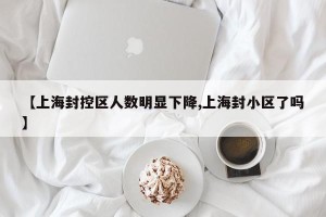 【上海封控区人数明显下降,上海封小区了吗】