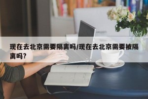 现在去北京需要隔离吗/现在去北京需要被隔离吗?