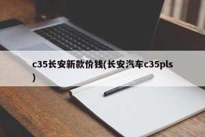 c35长安新款价钱(长安汽车c35pls)