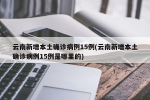 云南新增本土确诊病例15例(云南新增本土确诊病例15例是哪里的)