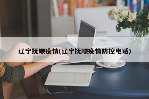辽宁抚顺疫情(辽宁抚顺疫情防控电话)