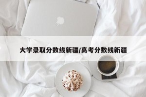 大学录取分数线新疆/高考分数线新疆