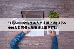 江苏5000余名医务人员支援上海(江苏5000余名医务人员支援上海医疗队)