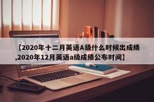 【2020年十二月英语A级什么时候出成绩,2020年12月英语a级成绩公布时间】