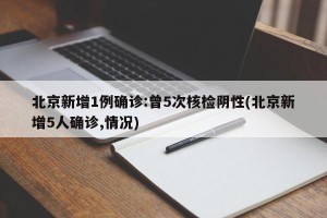 北京新增1例确诊:曾5次核检阴性(北京新增5人确诊,情况)