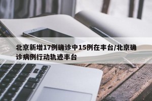 北京新增17例确诊中15例在丰台/北京确诊病例行动轨迹丰台