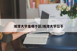 湘潭大学是哪个区/湘潭大学位于
