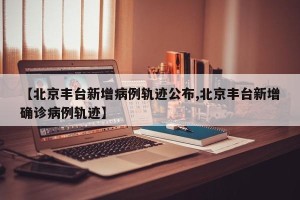 【北京丰台新增病例轨迹公布,北京丰台新增确诊病例轨迹】