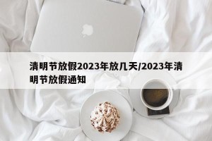 清明节放假2023年放几天/2023年清明节放假通知