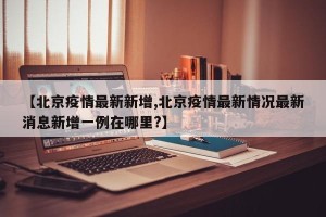 【北京疫情最新新增,北京疫情最新情况最新消息新增一例在哪里?】