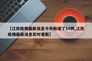 【江苏疫情最新消息今天新增了15例,江苏疫情最新消息实时更新】