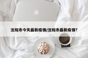 沈阳市今天最新疫情/沈阳市最新疫情?