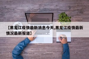 【黑龙江疫情最新消息今天,黑龙江疫情最新情况最新报道】