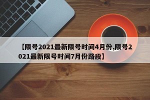 【限号2021最新限号时间4月份,限号2021最新限号时间7月份路段】