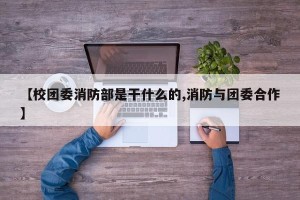 【校团委消防部是干什么的,消防与团委合作】