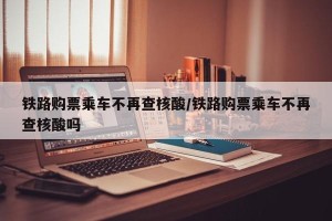 铁路购票乘车不再查核酸/铁路购票乘车不再查核酸吗