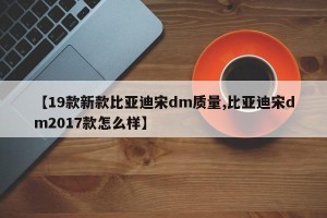 【19款新款比亚迪宋dm质量,比亚迪宋dm2017款怎么样】