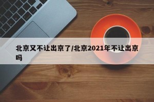 北京又不让出京了/北京2021年不让出京吗