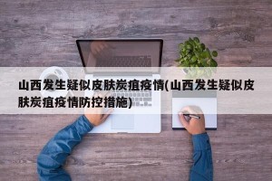 山西发生疑似皮肤炭疽疫情(山西发生疑似皮肤炭疽疫情防控措施)