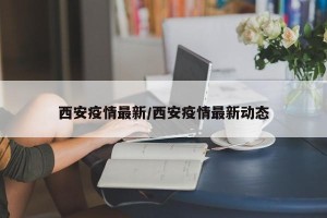 西安疫情最新/西安疫情最新动态