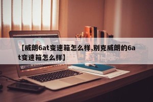 【威朗6at变速箱怎么样,别克威朗的6at变速箱怎么样】
