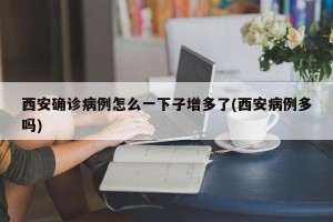 西安确诊病例怎么一下子增多了(西安病例多吗)