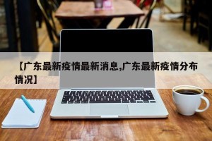 【广东最新疫情最新消息,广东最新疫情分布情况】