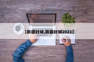 【新疆封城,新疆封城2021】