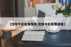 【沈阳今日疫情发布,沈阳今日疫情通报】