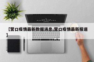 【营口疫情最新数据消息,营口疫情最新报道】
